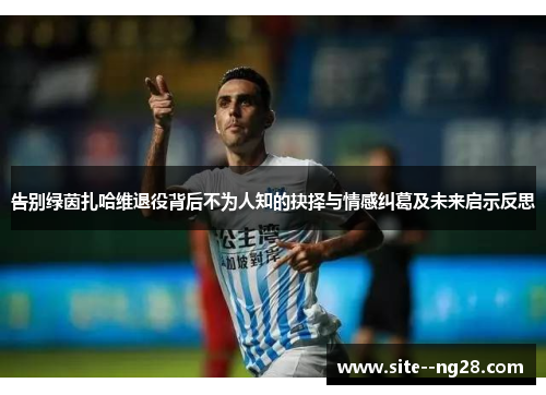 告别绿茵扎哈维退役背后不为人知的抉择与情感纠葛及未来启示反思 告别绿茵扎哈维退役背后不为人知的抉择与情感纠葛及未来启示反思