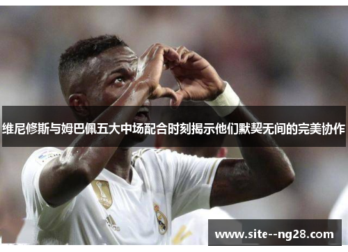 维尼修斯与姆巴佩五大中场配合时刻揭示他们默契无间的完美协作 维尼修斯与姆巴佩五大中场配合时刻揭示他们默契无间的完美协作