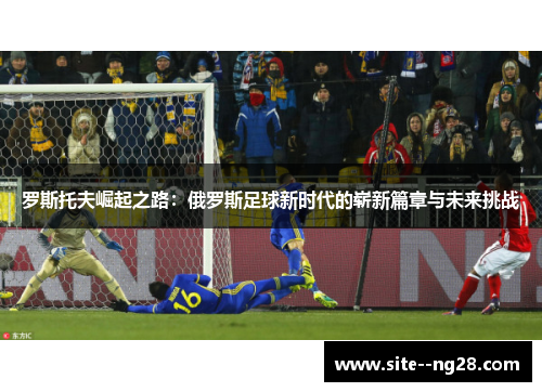 罗斯托夫崛起之路:俄罗斯足球新时代的崭新篇章与未来挑战 罗斯托夫崛起之路:俄罗斯足球新时代的崭新篇章与未来挑战