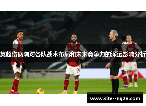 英超伤病潮对各队战术布局和未来竞争力的深远影响分析 英超伤病潮对各队战术布局和未来竞争力的深远影响分析