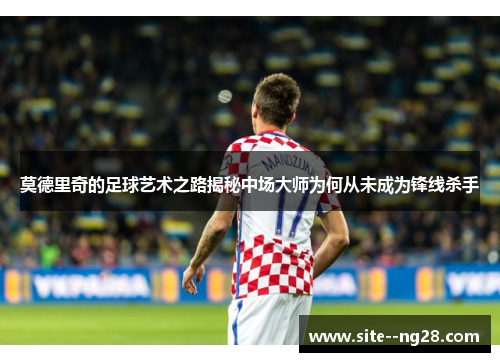 莫德里奇的足球艺术之路揭秘中场大师为何从未成为锋线杀手 莫德里奇的足球艺术之路揭秘中场大师为何从未成为锋线杀手