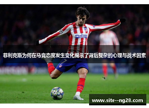 菲利克斯为何在马竞态度发生变化揭示了背后复杂的心理与战术因素 菲利克斯为何在马竞态度发生变化揭示了背后复杂的心理与战术因素