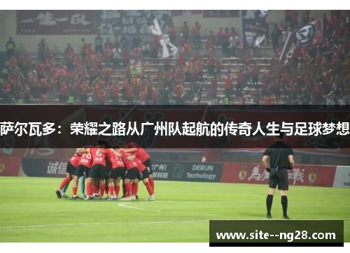 萨尔瓦多:荣耀之路从广州队起航的传奇人生与足球梦想 萨尔瓦多:荣耀之路从广州队起航的传奇人生与足球梦想
