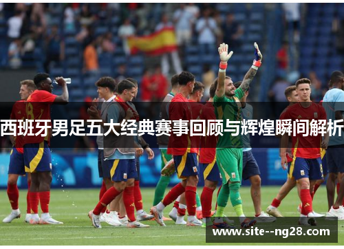 西班牙男足五大经典赛事回顾与辉煌瞬间解析 西班牙男足五大经典赛事回顾与辉煌瞬间解析