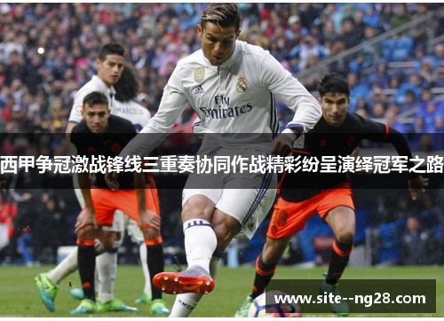 西甲争冠激战锋线三重奏协同作战精彩纷呈演绎冠军之路 西甲争冠激战锋线三重奏协同作战精彩纷呈演绎冠军之路