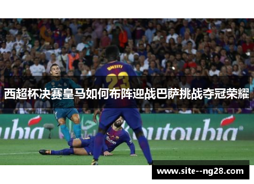 西超杯决赛皇马如何布阵迎战巴萨挑战夺冠荣耀 西超杯决赛皇马如何布阵迎战巴萨挑战夺冠荣耀