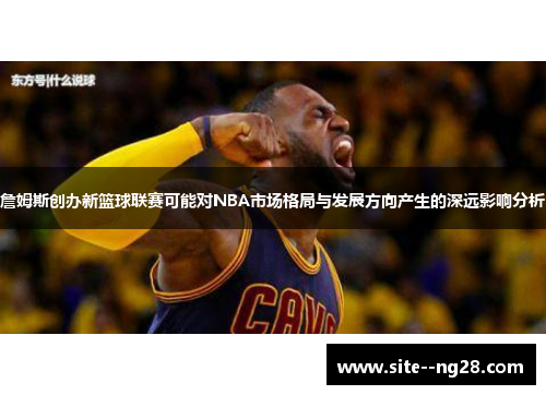 詹姆斯创办新篮球联赛可能对NBA市场格局与发展方向产生的深远影响分析 詹姆斯创办新篮球联赛可能对NBA市场格局与发展方向产生的深远影响分析