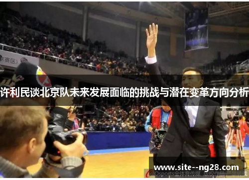 许利民谈北京队未来发展面临的挑战与潜在变革方向分析