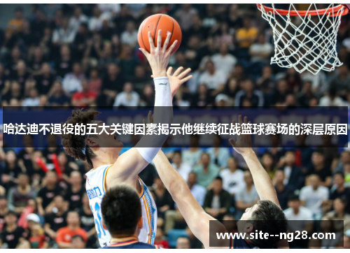 哈达迪不退役的五大关键因素揭示他继续征战篮球赛场的深层原因 哈达迪不退役的五大关键因素揭示他继续征战篮球赛场的深层原因