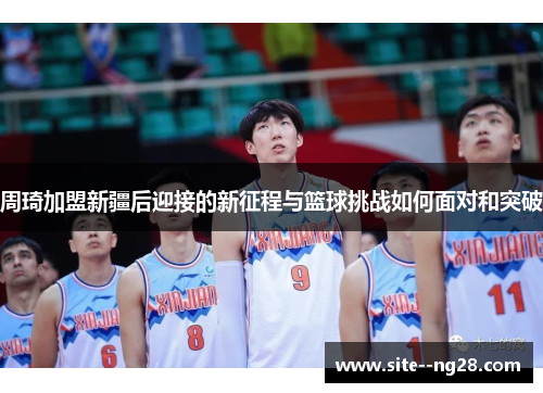 周琦加盟新疆后迎接的新征程与篮球挑战如何面对和突破 周琦加盟新疆后迎接的新征程与篮球挑战如何面对和突破