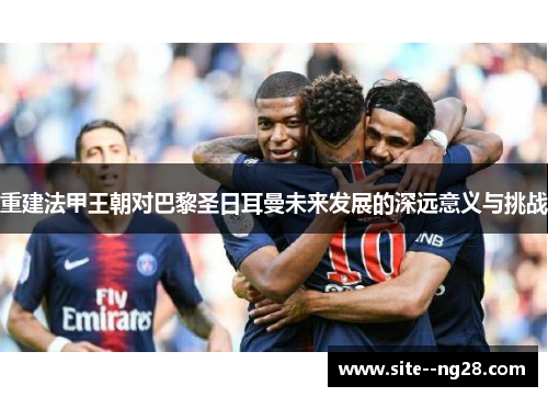 重建法甲王朝对巴黎圣日耳曼未来发展的深远意义与挑战 重建法甲王朝对巴黎圣日耳曼未来发展的深远意义与挑战
