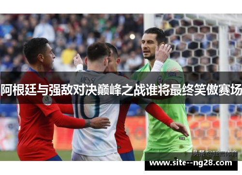 阿根廷与强敌对决巅峰之战谁将最终笑傲赛场
