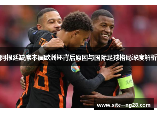 阿根廷缺席本届欧洲杯背后原因与国际足球格局深度解析 阿根廷缺席本届欧洲杯背后原因与国际足球格局深度解析