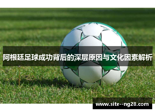 阿根廷足球成功背后的深层原因与文化因素解析 阿根廷足球成功背后的深层原因与文化因素解析