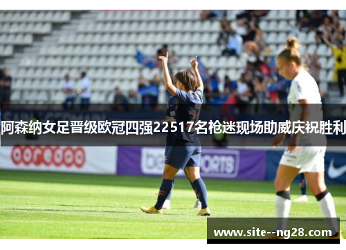 阿森纳女足晋级欧冠四强22517名枪迷现场助威庆祝胜利 阿森纳女足晋级欧冠四强22517名枪迷现场助威庆祝胜利