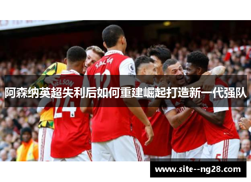 阿森纳英超失利后如何重建崛起打造新一代强队 阿森纳英超失利后如何重建崛起打造新一代强队
