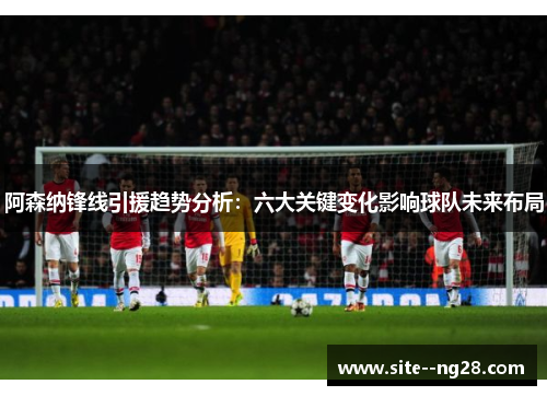 阿森纳锋线引援趋势分析：六大关键变化影响球队未来布局