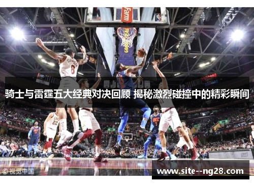 骑士与雷霆五大经典对决回顾 揭秘激烈碰撞中的精彩瞬间