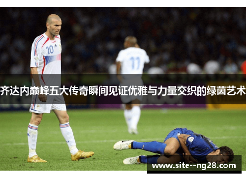 齐达内巅峰五大传奇瞬间见证优雅与力量交织的绿茵艺术