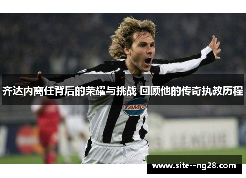 齐达内离任背后的荣耀与挑战 回顾他的传奇执教历程