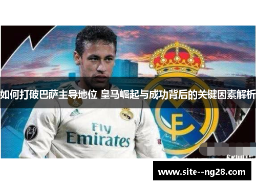 如何打破巴萨主导地位 皇马崛起与成功背后的关键因素解析