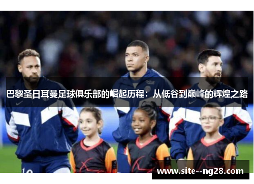 巴黎圣日耳曼足球俱乐部的崛起历程：从低谷到巅峰的辉煌之路