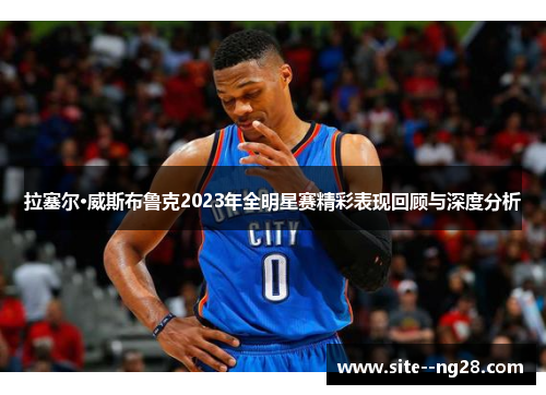 拉塞尔·威斯布鲁克2023年全明星赛精彩表现回顾与深度分析