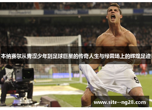 本纳赛尔从青涩少年到足球巨星的传奇人生与绿茵场上的辉煌足迹