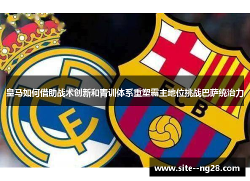 皇马如何借助战术创新和青训体系重塑霸主地位挑战巴萨统治力