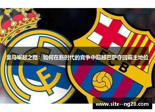 皇马崛起之路:如何在新时代的竞争中超越巴萨夺回霸主地位 皇马崛起之路:如何在新时代的竞争中超越巴萨夺回霸主地位