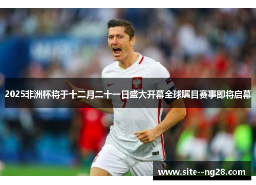 2025非洲杯将于十二月二十一日盛大开幕全球瞩目赛事即将启幕 2025非洲杯将于十二月二十一日盛大开幕全球瞩目赛事即将启幕
