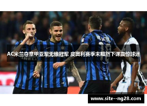 AC米兰夺意甲亚军无缘冠军 皮奥利赛季末黯然下课震惊球迷