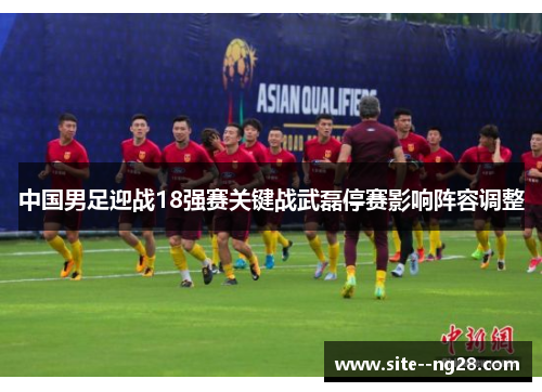 中国男足迎战18强赛关键战武磊停赛影响阵容调整