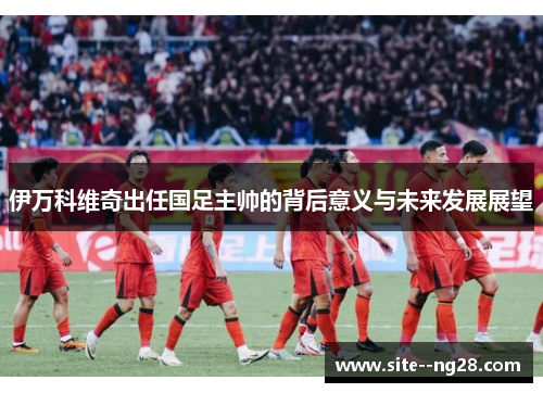 伊万科维奇出任国足主帅的背后意义与未来发展展望 伊万科维奇出任国足主帅的背后意义与未来发展展望
