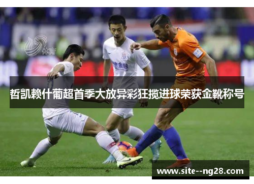 哲凯赖什葡超首季大放异彩狂揽进球荣获金靴称号 哲凯赖什葡超首季大放异彩狂揽进球荣获金靴称号