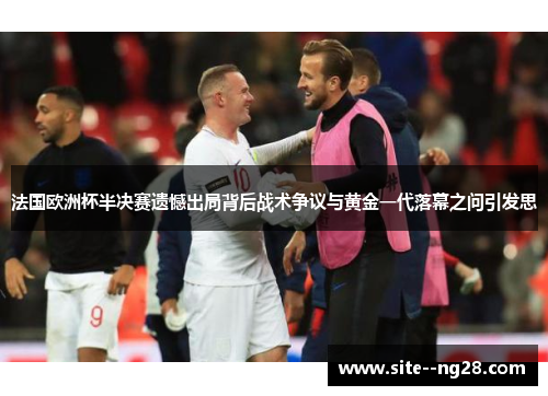 法国欧洲杯半决赛遗憾出局背后战术争议与黄金一代落幕之问引发思