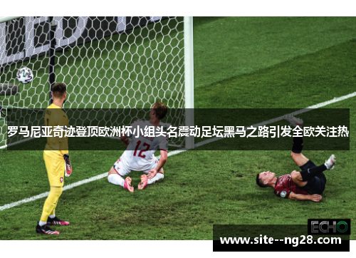 罗马尼亚奇迹登顶欧洲杯小组头名震动足坛黑马之路引发全欧关注热 罗马尼亚奇迹登顶欧洲杯小组头名震动足坛黑马之路引发全欧关注热