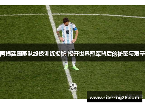 阿根廷国家队终极训练揭秘 揭开世界冠军背后的秘密与艰辛