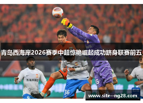 青岛西海岸2026赛季中超惊艳崛起成功跻身联赛前五