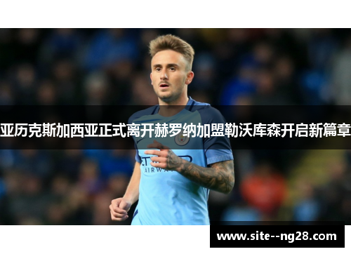 亚历克斯加西亚正式离开赫罗纳加盟勒沃库森开启新篇章 亚历克斯加西亚正式离开赫罗纳加盟勒沃库森开启新篇章