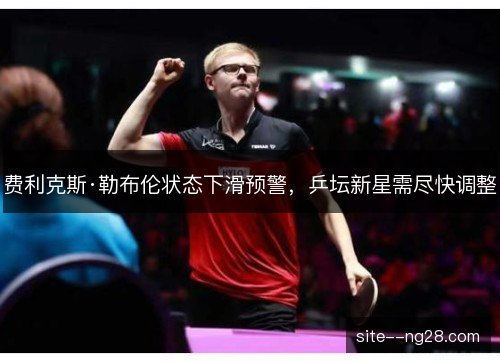 费利克斯·勒布伦状态下滑预警，乒坛新星需尽快调整