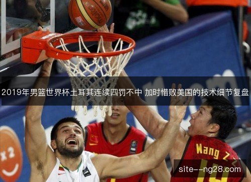 2019年男篮世界杯土耳其连续四罚不中 加时惜败美国的技术细节复盘 2019年男篮世界杯土耳其连续四罚不中 加时惜败美国的技术细节复盘